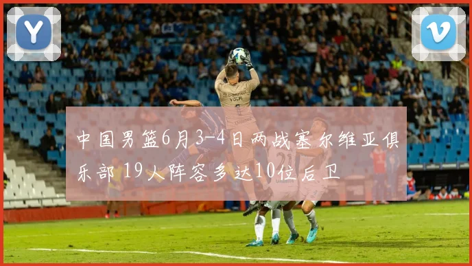 中国男篮6月3-4日两战塞尔维亚俱乐部 19人阵容多达10位后卫