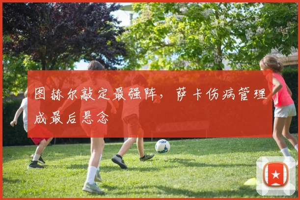 图赫尔敲定最强阵,萨卡伤病管理成最后悬念