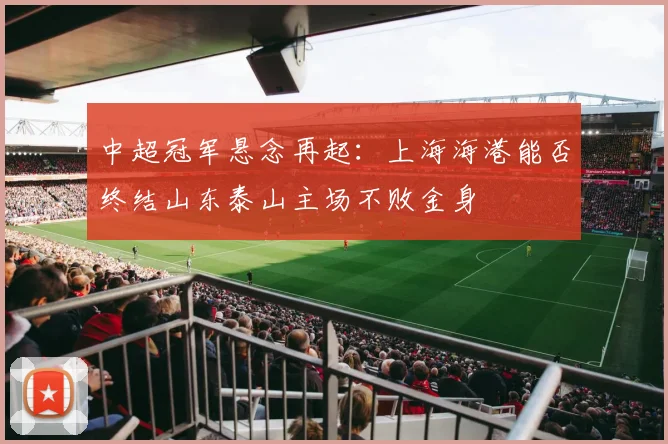 中超冠军悬念再起：上海海港能否终结山东泰山主场不败金身